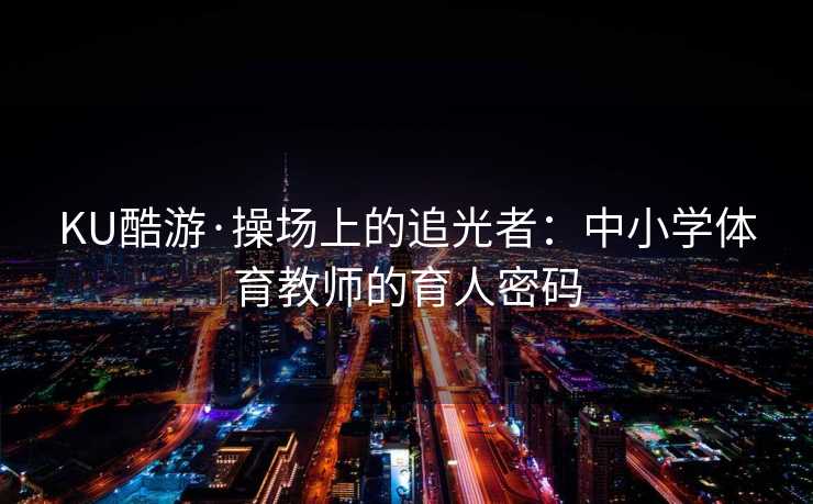 KU酷游·操场上的追光者：中小学体育教师的育人密码