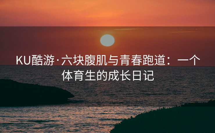 KU酷游·六块腹肌与青春跑道:一个体育生的成长日记 KU酷游·六块腹肌与青春跑道:一个体育生的成长日记