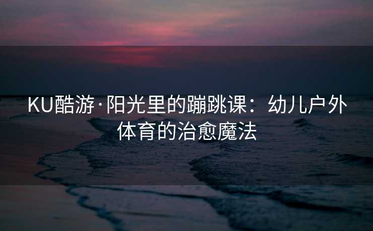 KU酷游·阳光里的蹦跳课：幼儿户外体育的治愈魔法