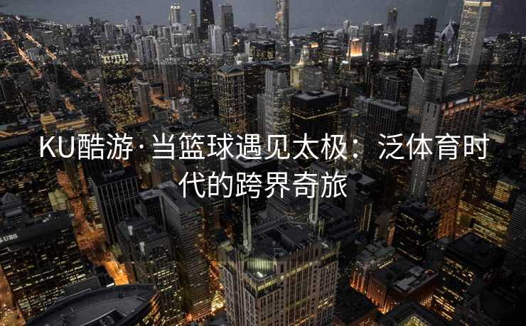 KU酷游·当篮球遇见太极:泛体育时代的跨界奇旅 KU酷游·当篮球遇见太极:泛体育时代的跨界奇旅