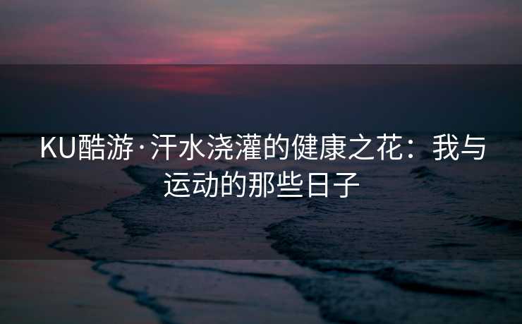 KU酷游·汗水浇灌的健康之花：我与运动的那些日子
